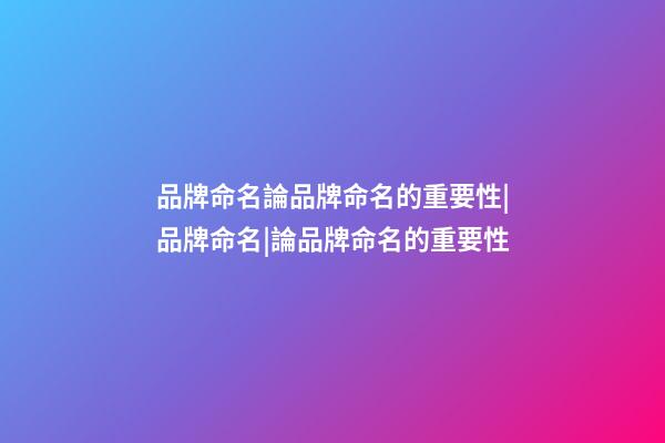 品牌命名論品牌命名的重要性|品牌命名|論品牌命名的重要性-第1張-商標起名-玄機派